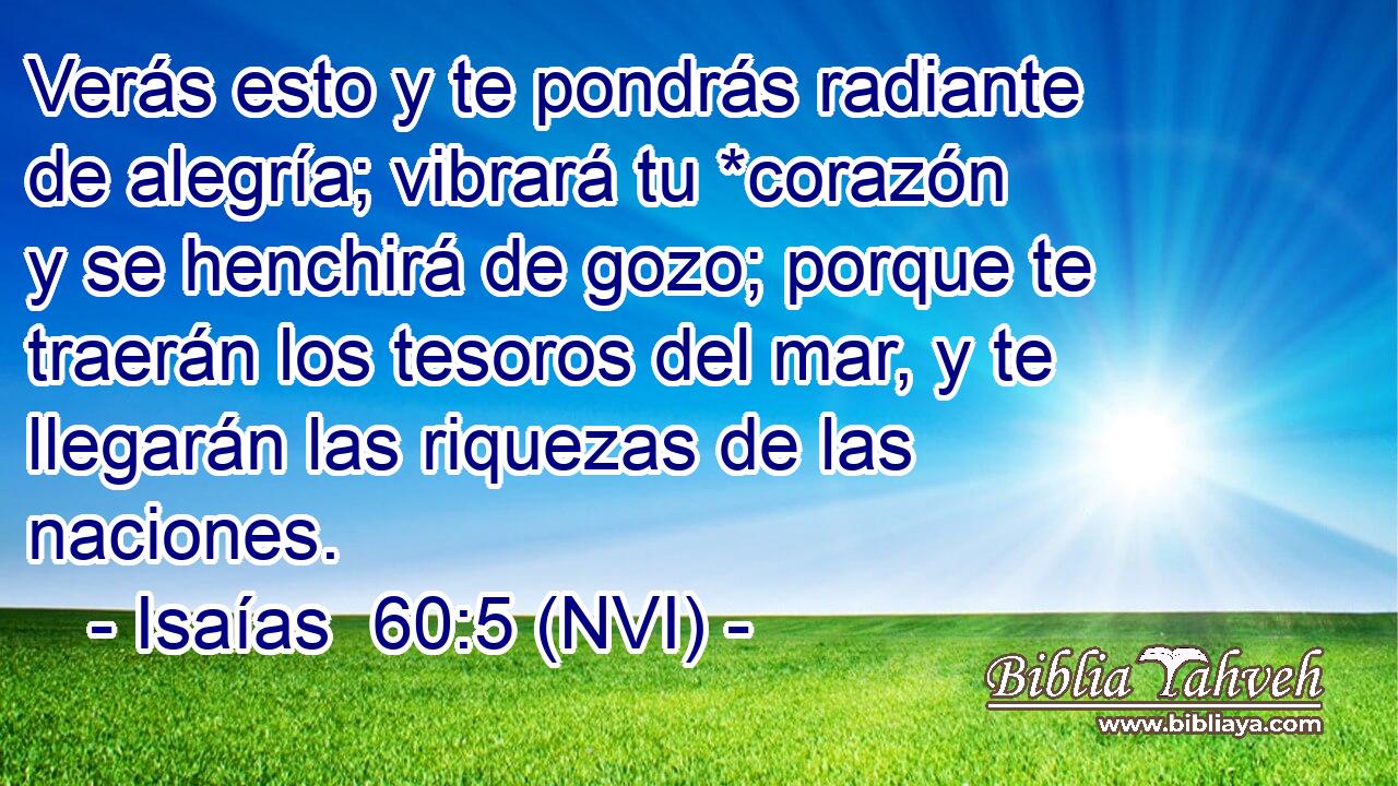  Verás esto y te pondrás radiante de alegría; vibrará tu *corazón y se henchirá de gozo; porque te traerán los tesoros del mar, y te llegarán las riquezas de las naciones. 