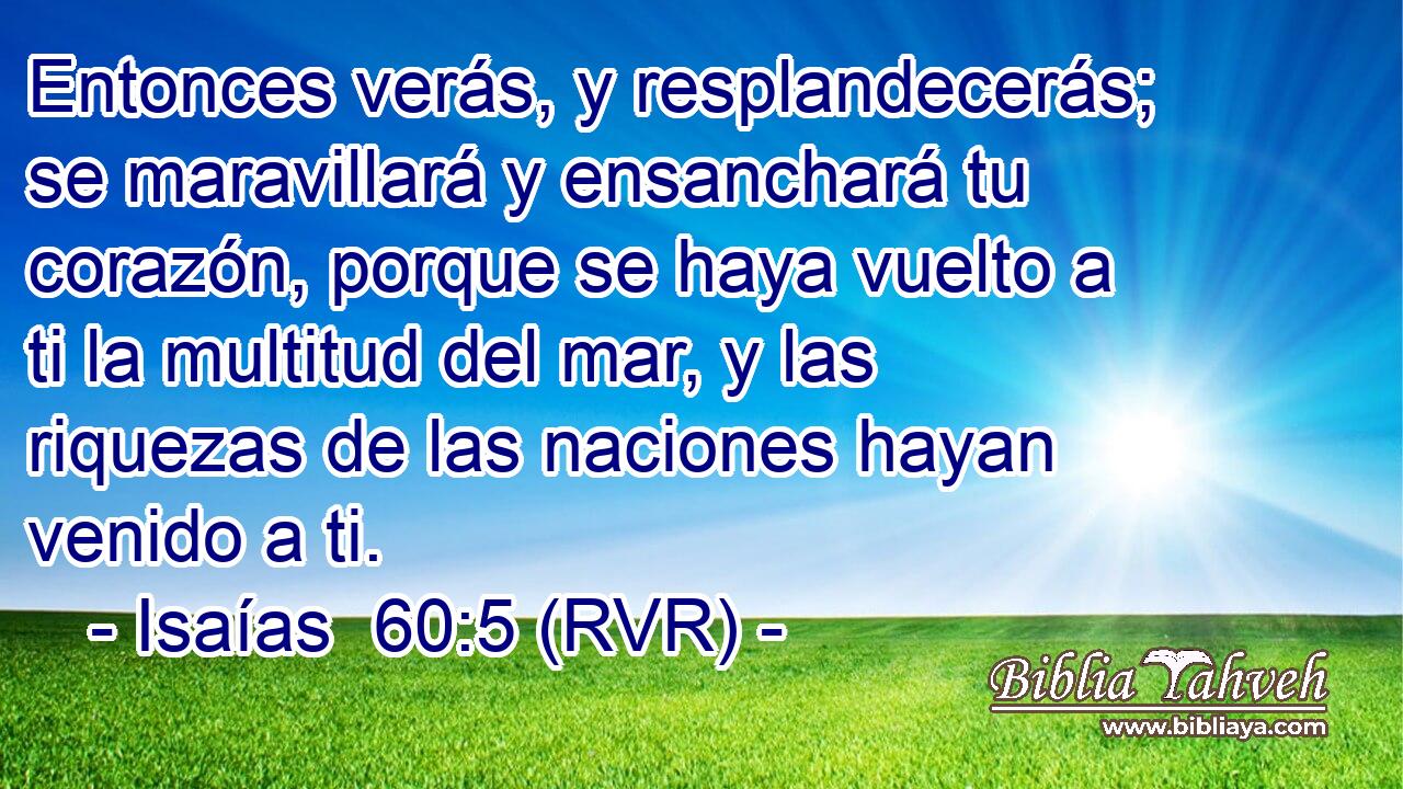Entonces verás, y resplandecerás; se maravillará y ensanchará tu corazón, porque se haya vuelto a ti la multitud del mar, y las riquezas de las naciones hayan venido a ti.