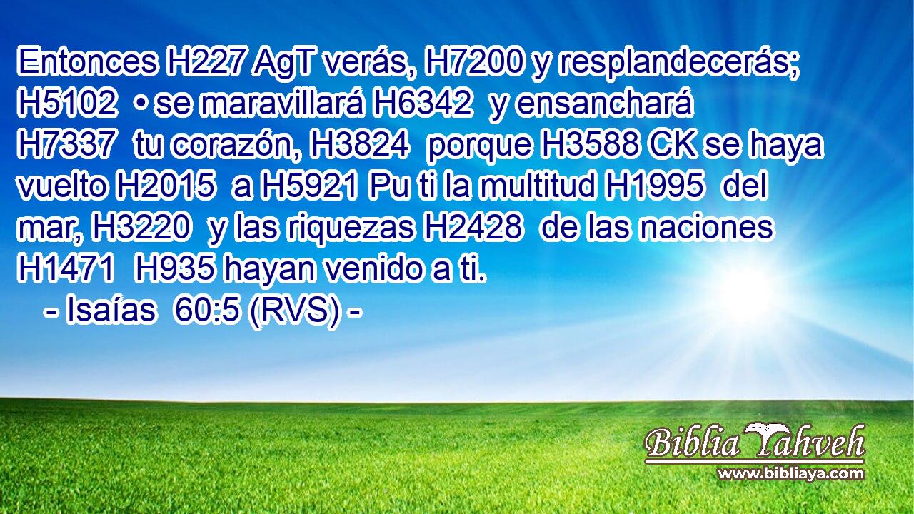 Entonces H227 AgT verás, H7200 y resplandecerás; H5102  • se maravillará H6342  y ensanchará H7337  tu corazón, H3824  porque H3588 CK se haya vuelto H2015  a H5921 Pu ti la multitud H1995  del mar, H3220  y las riquezas H2428  de las naciones H1471  H935 hayan venido a ti. 