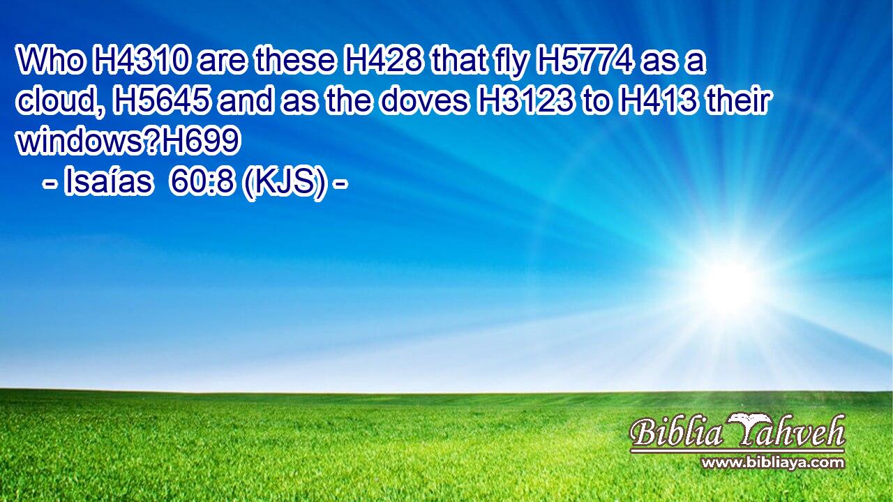 Who H4310 are these H428 that fly H5774 as a cloud, H5645 and as the doves H3123 to H413 their windows?H699