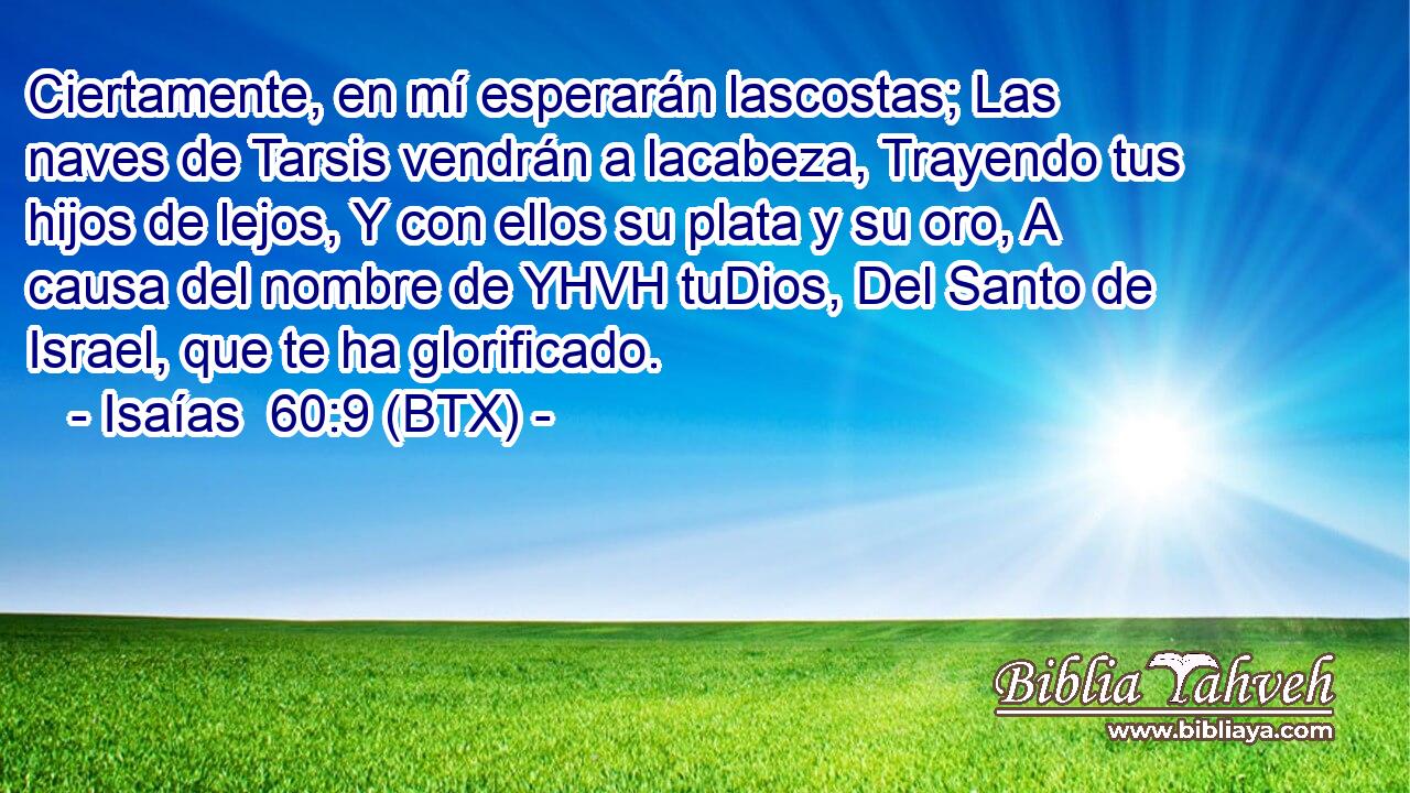Ciertamente, en mí esperarán lascostas; Las naves de Tarsis vendrán a lacabeza, Trayendo tus hijos de lejos, Y con ellos su plata y su oro, A causa del nombre de YHVH tuDios, Del Santo de Israel, que te ha glorificado.