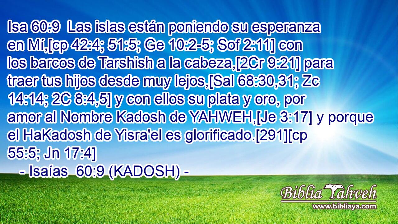  Las islas están poniendo su esperanza en Mí,[cp 42:4; 51:5; Ge 10:2-5; Sof 2:11] con los barcos de Tarshish a la cabeza,[2Cr 9:21] para traer tus hijos desde muy lejos,[Sal 68:30,31; Zc 14:14; 2C 8:4,5] y con ellos su plata y oro, por amor al Nombre Kadosh de YAHWEH,[Je 3:17] y porque el HaKadosh de Yisra'el es glorificado.[291][cp 55:5; Jn 17:4] 
