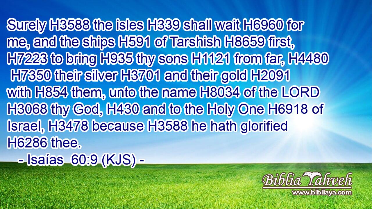 Surely H3588 the isles H339 shall wait H6960 for me, and the ships H591 of Tarshish H8659 first, H7223 to bring H935 thy sons H1121 from far, H4480  H7350 their silver H3701 and their gold H2091 with H854 them, unto the name H8034 of the LORD H3068 thy God, H430 and to the Holy One H6918 of Israel, H3478 because H3588 he hath glorified H6286 thee.