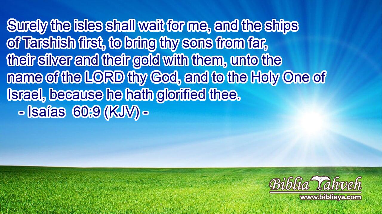 Surely the isles shall wait for me, and the ships of Tarshish first, to bring thy sons from far, their silver and their gold with them, unto the name of the LORD thy God, and to the Holy One of Israel, because he hath glorified thee.