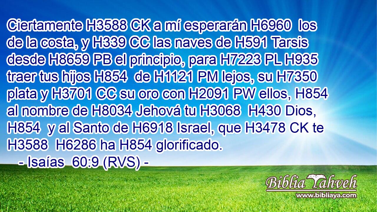 Ciertamente H3588 CK a mí esperarán H6960  los de la costa, y H339 CC las naves de H591 Tarsis desde H8659 PB el principio, para H7223 PL H935 traer tus hijos H854  de H1121 PM lejos, su H7350  plata y H3701 CC su oro con H2091 PW ellos, H854  al nombre de H8034 Jehová tu H3068  H430 Dios, H854  y al Santo de H6918 Israel, que H3478 CK te H3588  H6286 ha H854 glorificado. 