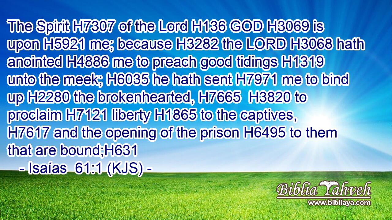 The Spirit H7307 of the Lord H136 GOD H3069 is upon H5921 me; because H3282 the LORD H3068 hath anointed H4886 me to preach good tidings H1319 unto the meek; H6035 he hath sent H7971 me to bind up H2280 the brokenhearted, H7665  H3820 to proclaim H7121 liberty H1865 to the captives, H7617 and the opening of the prison H6495 to them that are bound;H631