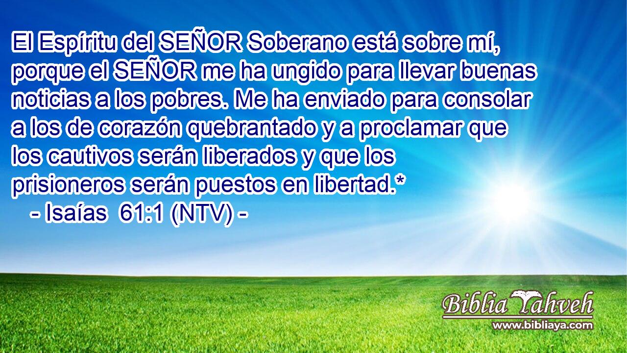 El Espíritu del SEÑOR Soberano está sobre mí, porque el SEÑOR me ha ungido para llevar buenas noticias a los pobres. Me ha enviado para consolar a los de corazón quebrantado y a proclamar que los cautivos serán liberados y que los prisioneros serán puestos en libertad.*