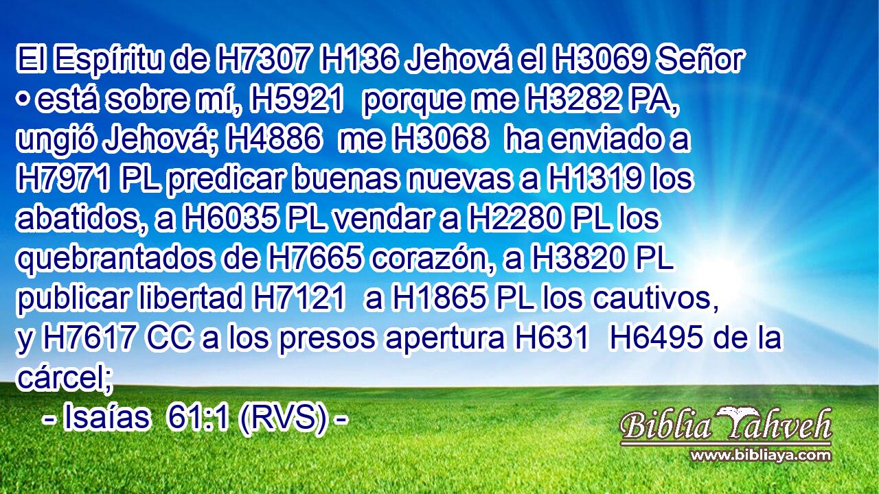 El Espíritu de H7307 H136 Jehová el H3069 Señor • está sobre mí, H5921  porque me H3282 PA,  ungió Jehová; H4886  me H3068  ha enviado a H7971 PL predicar buenas nuevas a H1319 los abatidos, a H6035 PL vendar a H2280 PL los quebrantados de H7665 corazón, a H3820 PL publicar libertad H7121  a H1865 PL los cautivos, y H7617 CC a los presos apertura H631  H6495 de la cárcel; 