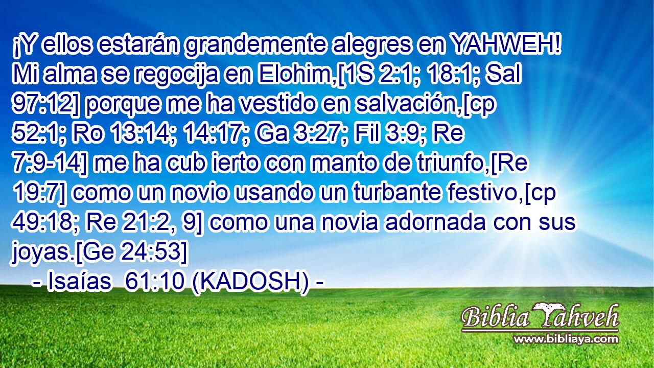  ¡Y ellos estarán grandemente alegres en YAHWEH! Mi alma se regocija en Elohim,[1S 2:1; 18:1; Sal 97:12] porque me ha vestido en salvación,[cp 52:1; Ro 13:14; 14:17; Ga 3:27; Fil 3:9; Re 7:9-14] me ha cub ierto con manto de triunfo,[Re 19:7] como un novio usando un turbante festivo,[cp 49:18; Re 21:2, 9] como una novia adornada con sus joyas.[Ge 24:53] 