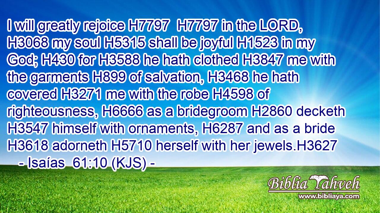 I will greatly rejoice H7797  H7797 in the LORD, H3068 my soul H5315 shall be joyful H1523 in my God; H430 for H3588 he hath clothed H3847 me with the garments H899 of salvation, H3468 he hath covered H3271 me with the robe H4598 of righteousness, H6666 as a bridegroom H2860 decketh H3547 himself with ornaments, H6287 and as a bride H3618 adorneth H5710 herself with her jewels.H3627