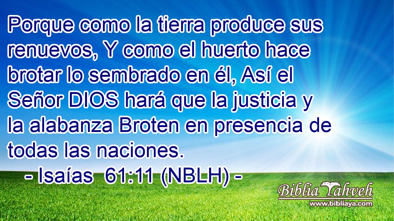  Porque como la tierra produce sus renuevos, Y como el huerto hace brotar lo sembrado en él, Así el Señor DIOS hará que la justicia y la alabanza Broten en presencia de todas las naciones. 