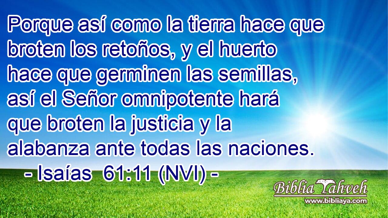  Porque así como la tierra hace que broten los retoños, y el huerto hace que germinen las semillas, así el Señor omnipotente hará que broten la justicia y la alabanza ante todas las naciones. 