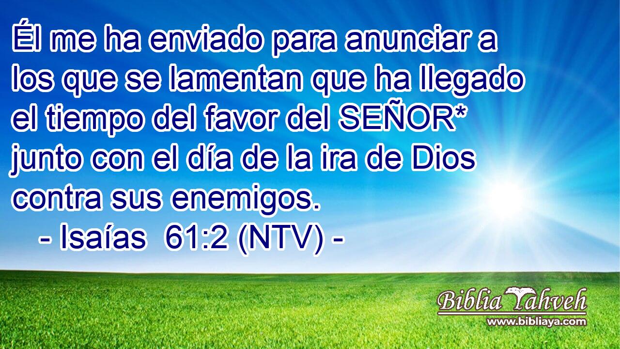 Él me ha enviado para anunciar a los que se lamentan que ha llegado el tiempo del favor del SEÑOR* junto con el día de la ira de Dios contra sus enemigos.