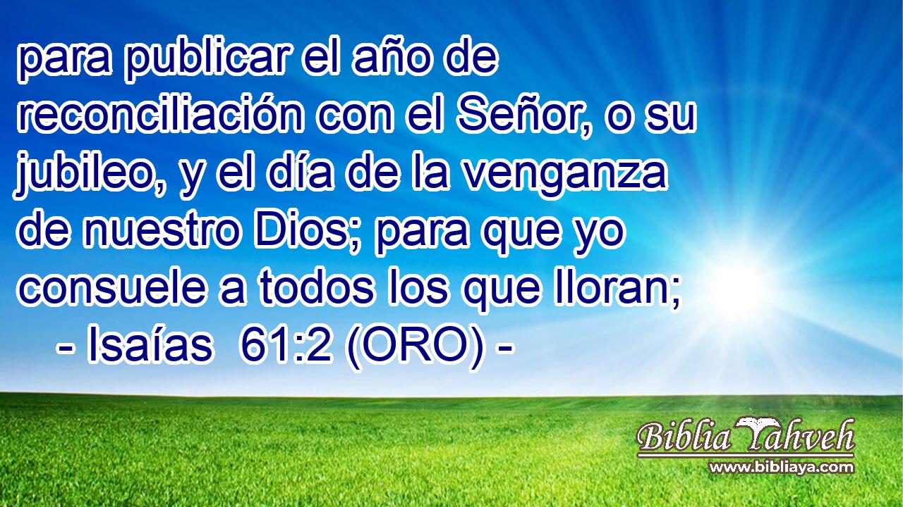  para publicar el año de reconciliación con el Señor, o su jubileo, y el día de la venganza de nuestro Dios; para que yo consuele a todos los que lloran; 