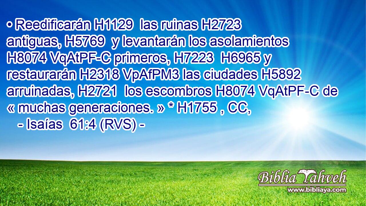 • Reedificarán H1129  las ruinas H2723  antiguas, H5769  y levantarán los asolamientos H8074 VqAtPF-C primeros, H7223  H6965 y restaurarán H2318 VpAfPM3 las ciudades H5892  arruinadas, H2721  los escombros H8074 VqAtPF-C de « muchas generaciones. » * H1755 , CC,  