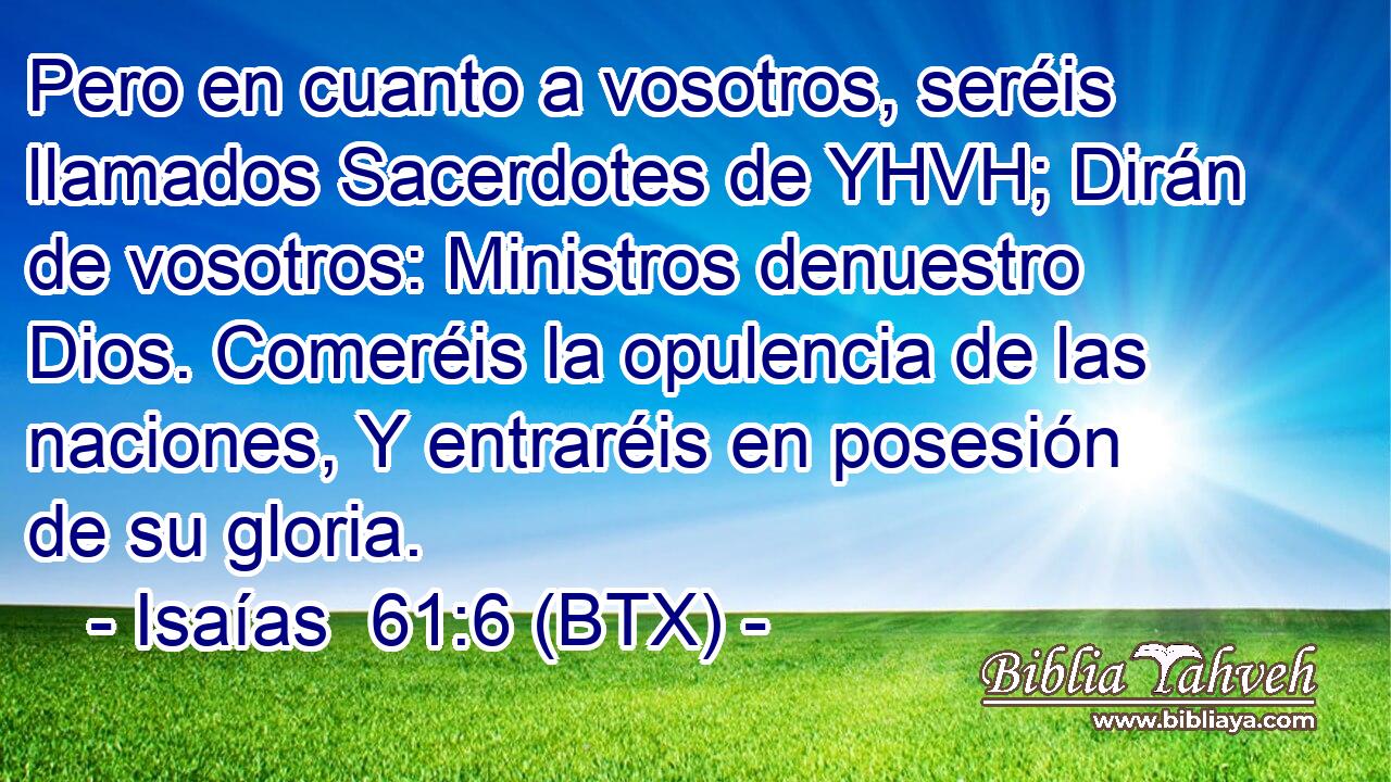 Pero en cuanto a vosotros, seréis llamados Sacerdotes de YHVH; Dirán de vosotros: Ministros denuestro Dios. Comeréis la opulencia de las naciones, Y entraréis en posesión de su gloria.