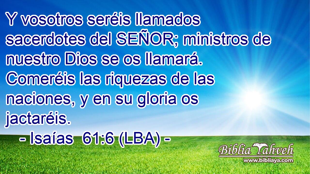 Y vosotros seréis llamados sacerdotes del SEÑOR; ministros de nuestro Dios se os llamará. Comeréis las riquezas de las naciones, y en su gloria os jactaréis.