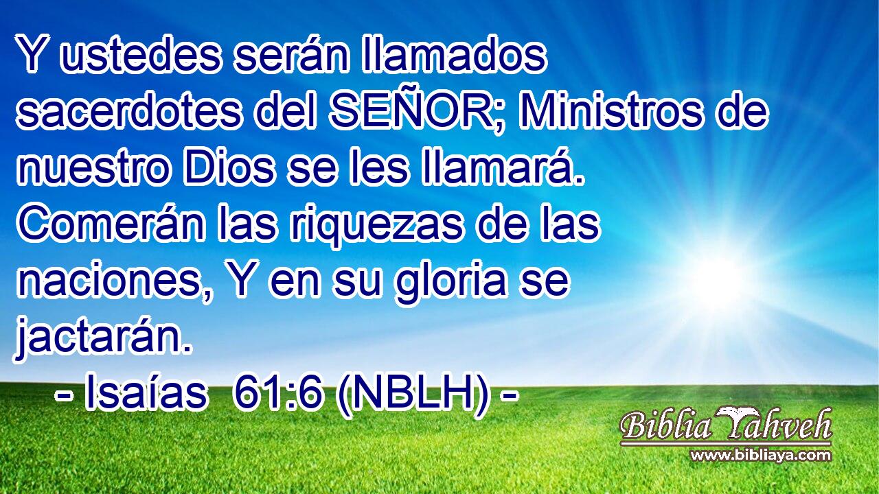  Y ustedes serán llamados sacerdotes del SEÑOR; Ministros de nuestro Dios se les llamará. Comerán las riquezas de las naciones, Y en su gloria se jactarán. 