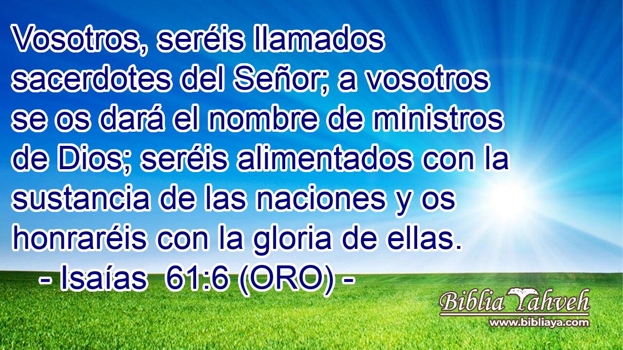  Vosotros, seréis llamados sacerdotes del Señor; a vosotros se os dará el nombre de ministros de Dios; seréis alimentados con la sustancia de las naciones y os honraréis con la gloria de ellas. 