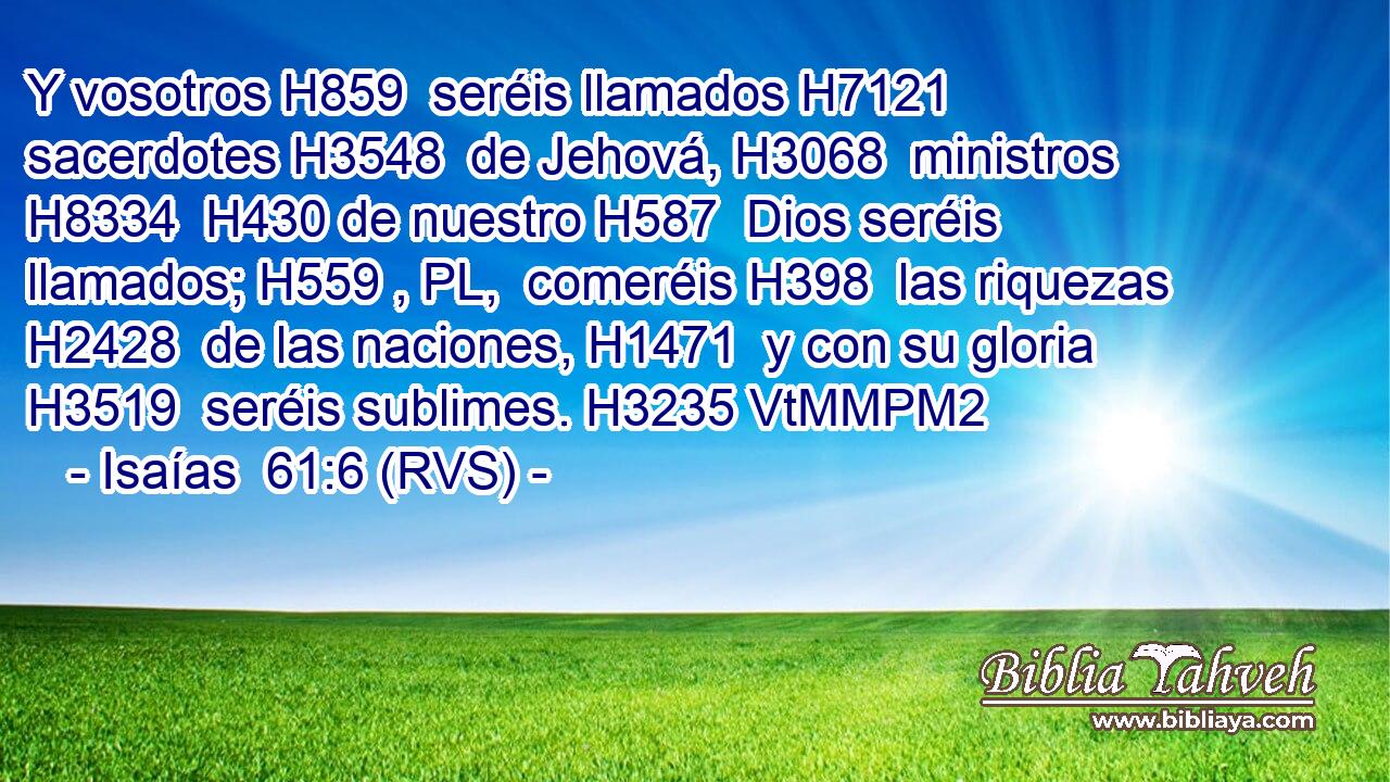 Y vosotros H859  seréis llamados H7121  sacerdotes H3548  de Jehová, H3068  ministros H8334  H430 de nuestro H587  Dios seréis llamados; H559 , PL,  comeréis H398  las riquezas H2428  de las naciones, H1471  y con su gloria H3519  seréis sublimes. H3235 VtMMPM2 