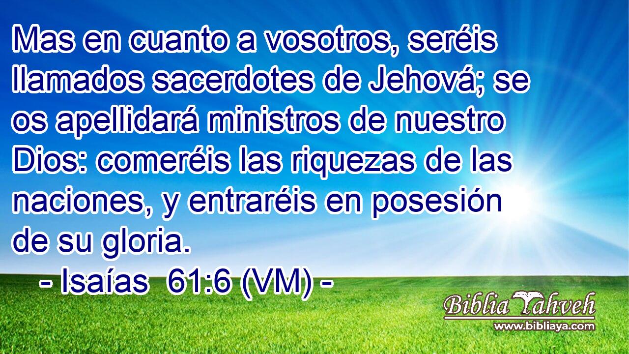  Mas en cuanto a vosotros, seréis llamados sacerdotes de Jehová; se os apellidará ministros de nuestro Dios: comeréis las riquezas de las naciones, y entraréis en posesión de su gloria. 