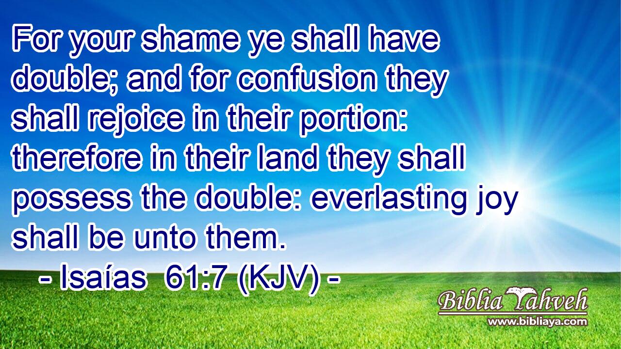 For your shame ye shall have double; and for confusion they shall rejoice in their portion: therefore in their land they shall possess the double: everlasting joy shall be unto them.