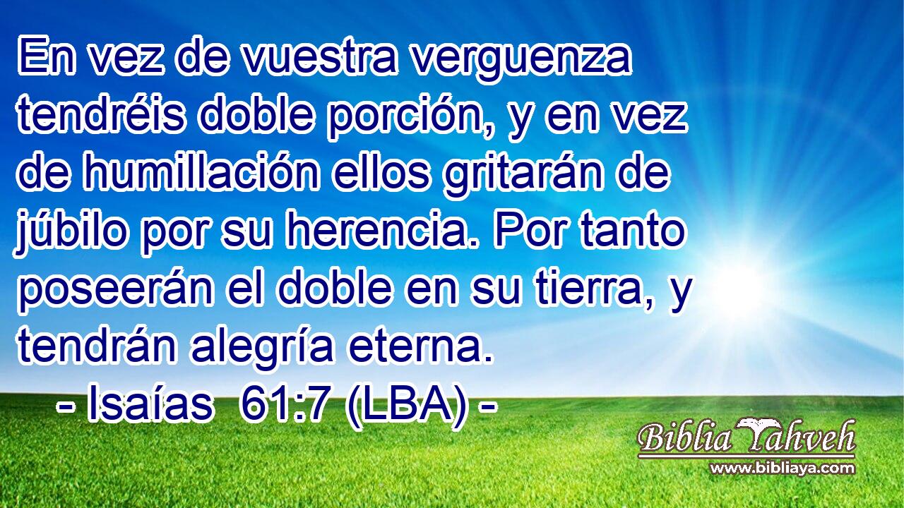 En vez de vuestra verguenza tendréis doble porción, y en vez de humillación ellos gritarán de júbilo por su herencia. Por tanto poseerán el doble en su tierra, y tendrán alegría eterna.
