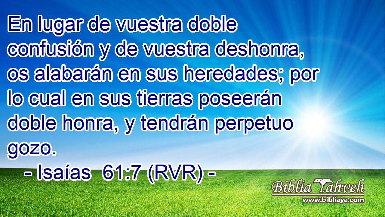 En lugar de vuestra doble confusión y de vuestra deshonra, os alabarán en sus heredades; por lo cual en sus tierras poseerán doble honra, y tendrán perpetuo gozo.