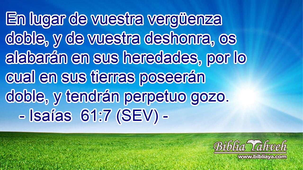 En lugar de vuestra vergüenza doble, y de vuestra deshonra, os alabarán en sus heredades, por lo cual en sus tierras poseerán doble, y tendrán perpetuo gozo.