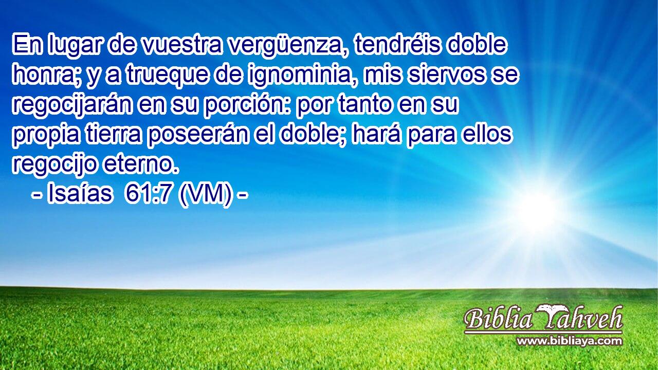  En lugar de vuestra vergüenza, tendréis doble honra; y a trueque de ignominia, mis siervos se regocijarán en su porción: por tanto en su propia tierra poseerán el doble; hará para ellos regocijo eterno. 