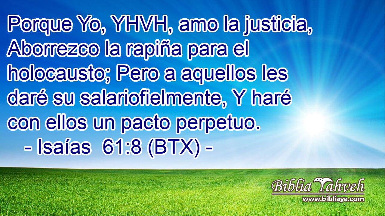 Porque Yo, YHVH, amo la justicia, Aborrezco la rapiña para el holocausto; Pero a aquellos les daré su salariofielmente, Y haré con ellos un pacto perpetuo.