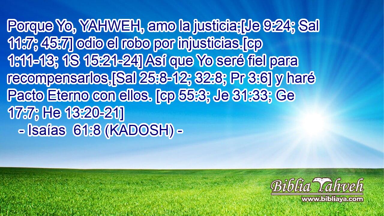  Porque Yo, YAHWEH, amo la justicia;[Je 9:24; Sal 11:7; 45:7] odio el robo por injusticias.[cp 1:11-13; 1S 15:21-24] Así que Yo seré fiel para recompensarlos,[Sal 25:8-12; 32:8; Pr 3:6] y haré Pacto Eterno con ellos. [cp 55:3; Je 31:33; Ge 17:7; He 13:20-21] 
