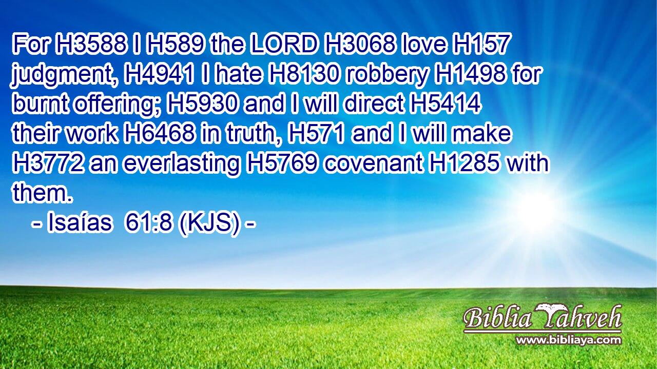 For H3588 I H589 the LORD H3068 love H157 judgment, H4941 I hate H8130 robbery H1498 for burnt offering; H5930 and I will direct H5414 their work H6468 in truth, H571 and I will make H3772 an everlasting H5769 covenant H1285 with them.