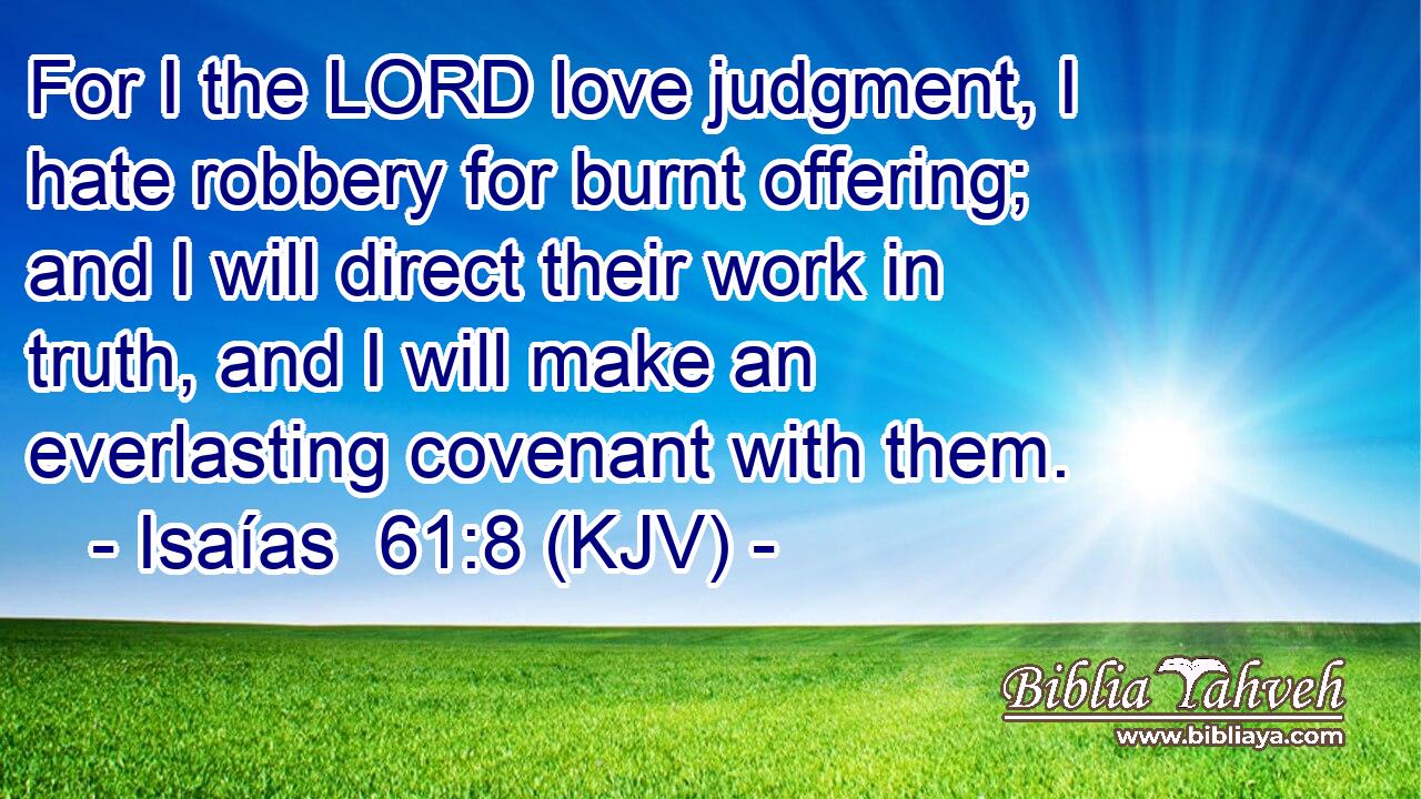 For I the LORD love judgment, I hate robbery for burnt offering; and I will direct their work in truth, and I will make an everlasting covenant with them.