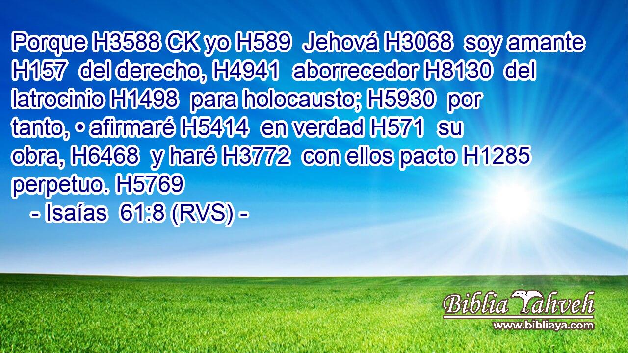 Porque H3588 CK yo H589  Jehová H3068  soy amante H157  del derecho, H4941  aborrecedor H8130  del latrocinio H1498  para holocausto; H5930  por tanto, • afirmaré H5414  en verdad H571  su obra, H6468  y haré H3772  con ellos pacto H1285  perpetuo. H5769  