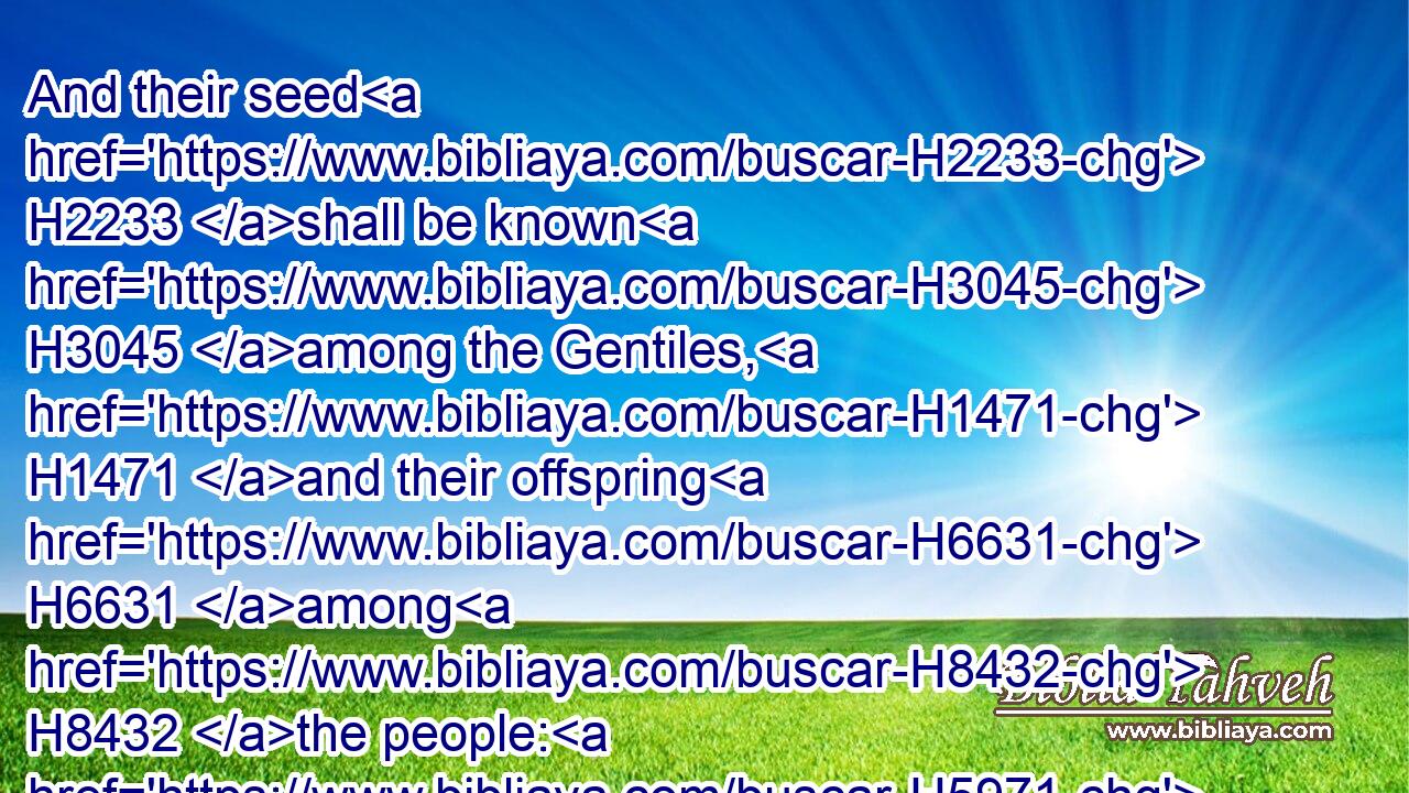 And their seed H2233 shall be known H3045 among the Gentiles, H1471 and their offspring H6631 among H8432 the people: H5971 all H3605 that see H7200 them shall acknowledge H5234 them, that H3588 they H1992 are the seed H2233 which the LORD H3068 hath blessed.H1288