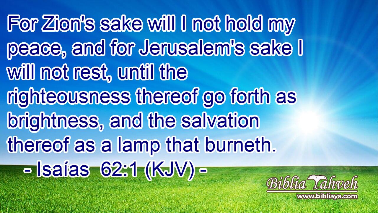 For Zion's sake will I not hold my peace, and for Jerusalem's sake I will not rest, until the righteousness thereof go forth as brightness, and the salvation thereof as a lamp that burneth.
