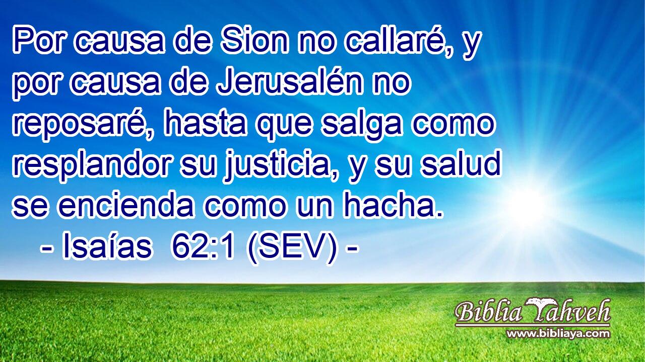 Por causa de Sion no callaré, y por causa de Jerusalén no reposaré, hasta que salga como resplandor su justicia, y su salud se encienda como un hacha.