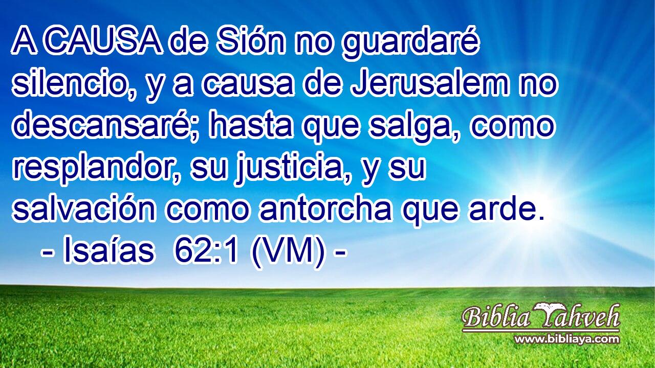  A CAUSA de Sión no guardaré silencio, y a causa de Jerusalem no descansaré; hasta que salga, como resplandor, su justicia, y su salvación como antorcha que arde. 