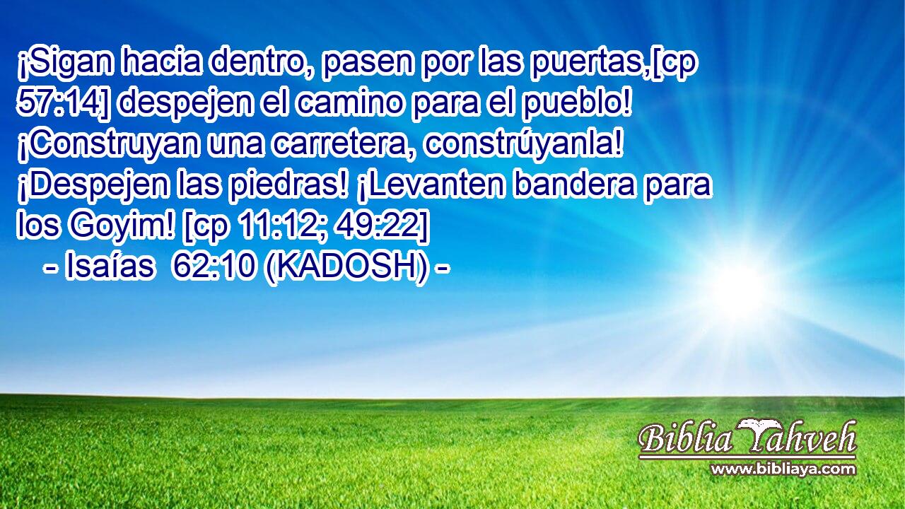  ¡Sigan hacia dentro, pasen por las puertas,[cp 57:14] despejen el camino para el pueblo! ¡Construyan una carretera, constrúyanla! ¡Despejen las piedras! ¡Levanten bandera para los Goyim! [cp 11:12; 49:22] 