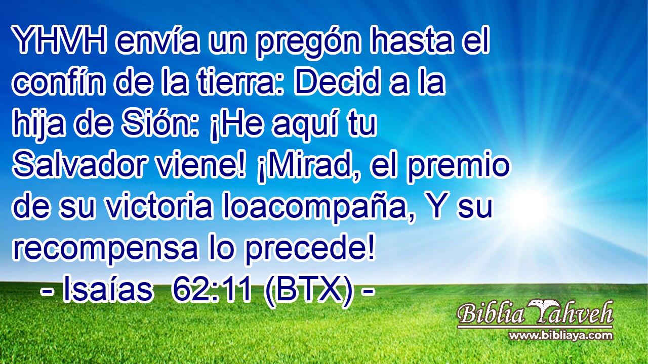 YHVH envía un pregón hasta el confín de la tierra: Decid a la hija de Sión: ¡He aquí tu Salvador viene! ¡Mirad, el premio de su victoria loacompaña, Y su recompensa lo precede!
