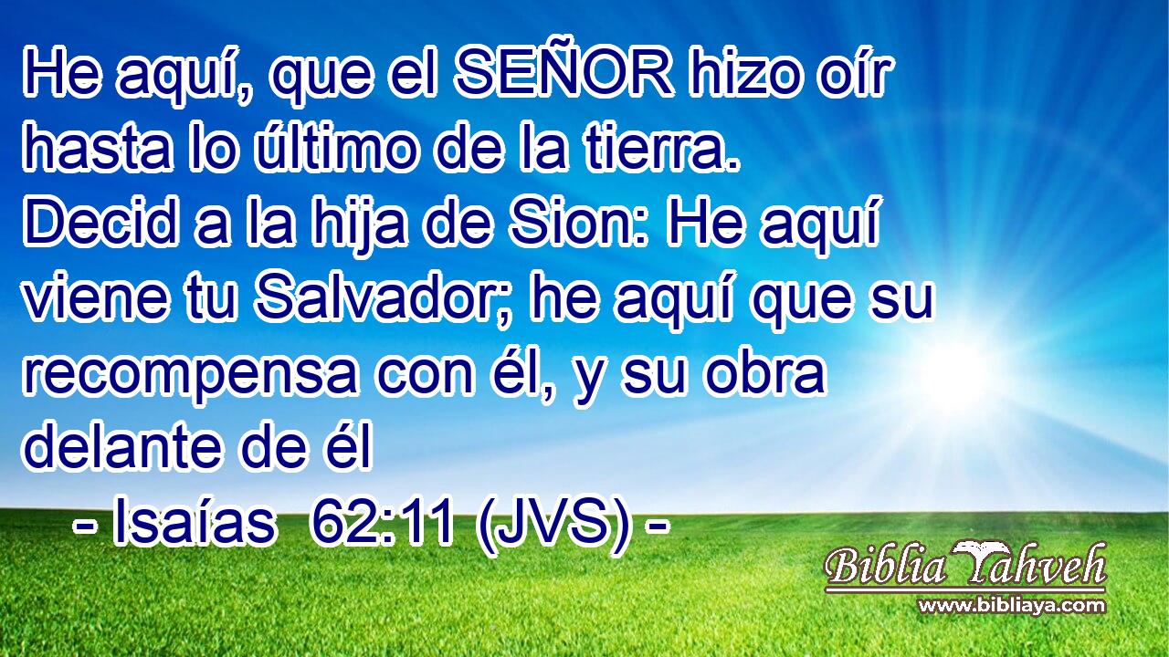 He aquí, que el SEÑOR hizo oír hasta lo último de la tierra. Decid a la hija de Sion: He aquí viene tu Salvador; he aquí que su recompensa con él, y su obra delante de él