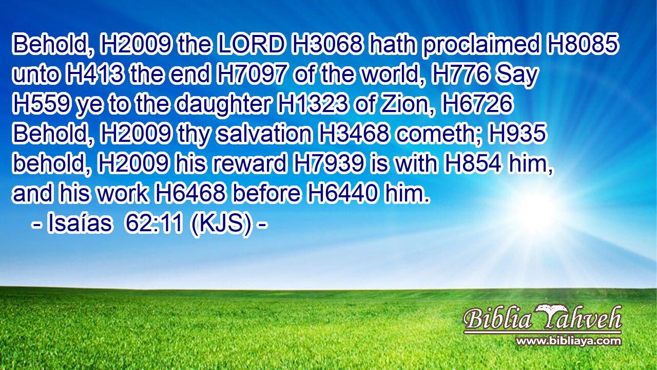 Behold, H2009 the LORD H3068 hath proclaimed H8085 unto H413 the end H7097 of the world, H776 Say H559 ye to the daughter H1323 of Zion, H6726 Behold, H2009 thy salvation H3468 cometh; H935 behold, H2009 his reward H7939 is with H854 him, and his work H6468 before H6440 him.