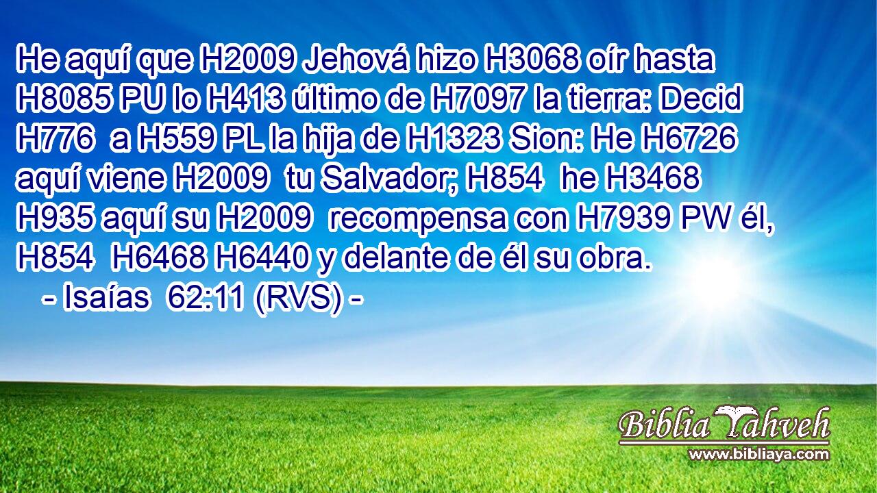 He aquí que H2009 Jehová hizo H3068 oír hasta H8085 PU lo H413 último de H7097 la tierra: Decid H776  a H559 PL la hija de H1323 Sion: He H6726 aquí viene H2009  tu Salvador; H854  he H3468 H935 aquí su H2009  recompensa con H7939 PW él, H854  H6468 H6440 y delante de él su obra. 