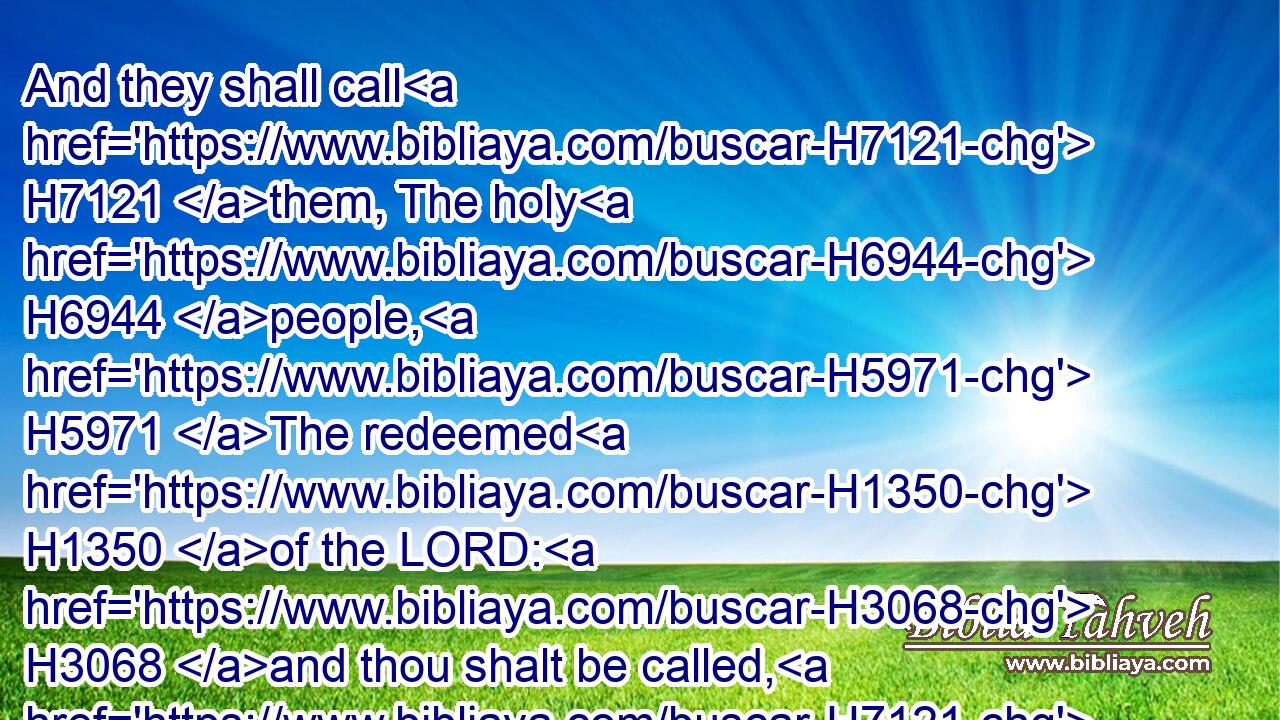 And they shall call H7121 them, The holy H6944 people, H5971 The redeemed H1350 of the LORD: H3068 and thou shalt be called, H7121 Sought out, H1875 A city H5892 not H3808 forsaken.H5800