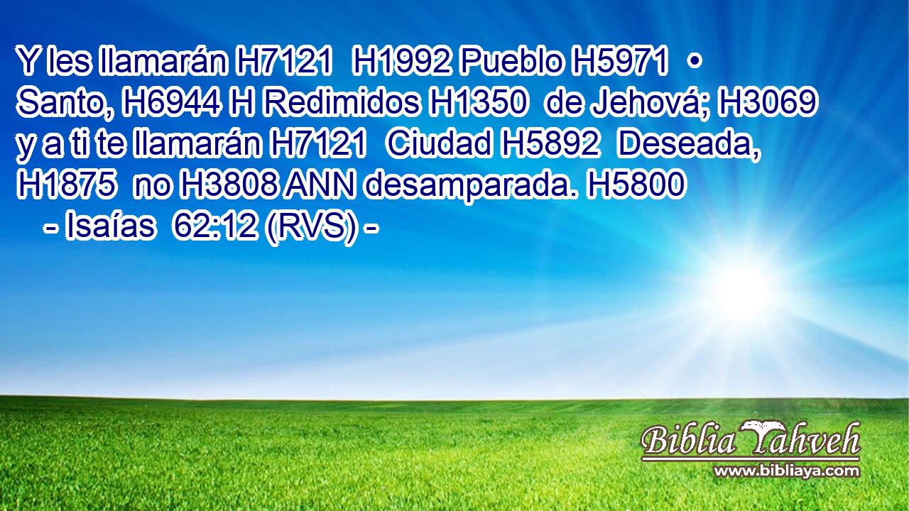 Y les llamarán H7121  H1992 Pueblo H5971  • Santo, H6944 H Redimidos H1350  de Jehová; H3069  y a ti te llamarán H7121  Ciudad H5892  Deseada, H1875  no H3808 ANN desamparada. H5800  