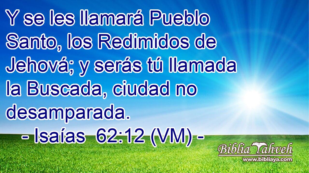  Y se les llamará Pueblo Santo, los Redimidos de Jehová; y serás tú llamada la Buscada, ciudad no desamparada. 