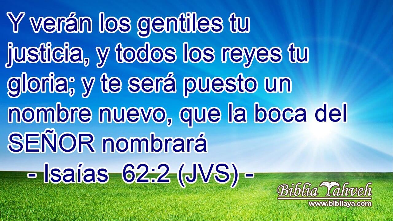 Y verán los gentiles tu justicia, y todos los reyes tu gloria; y te será puesto un nombre nuevo, que la boca del SEÑOR nombrará