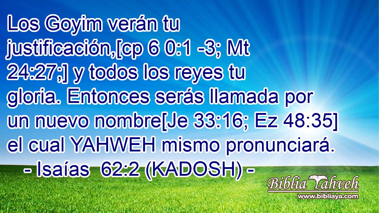  Los Goyim verán tu justificación,[cp 6 0:1 -3; Mt 24:27;] y todos los reyes tu gloria. Entonces serás llamada por un nuevo nombre[Je 33:16; Ez 48:35] el cual YAHWEH mismo pronunciará. 
