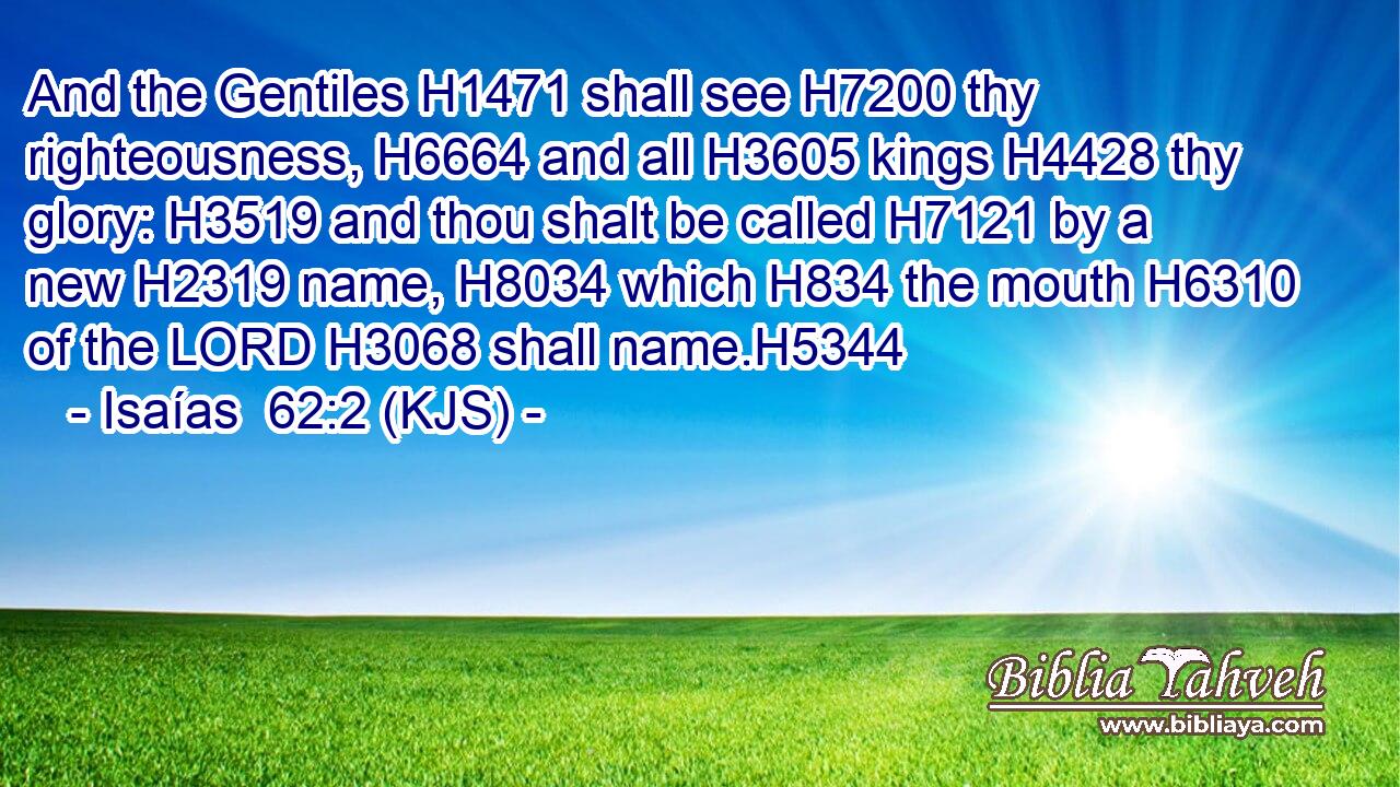 And the Gentiles H1471 shall see H7200 thy righteousness, H6664 and all H3605 kings H4428 thy glory: H3519 and thou shalt be called H7121 by a new H2319 name, H8034 which H834 the mouth H6310 of the LORD H3068 shall name.H5344